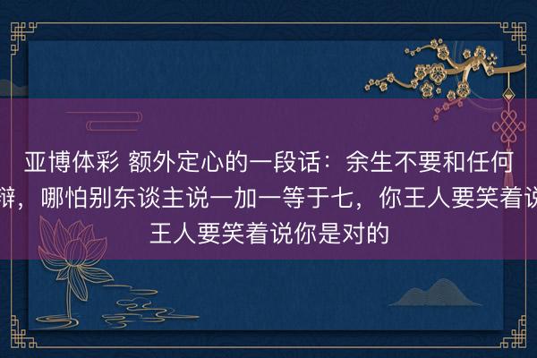 亚博体彩 额外定心的一段话：余生不要和任何东谈主争辩，哪怕别东谈主说一加一等于七，你王人要笑着说你是对的