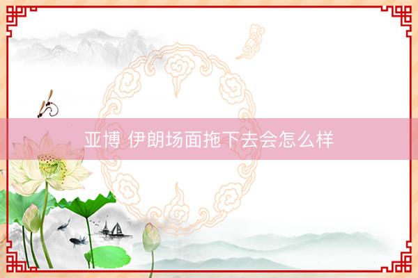 亚博 伊朗场面拖下去会怎么样