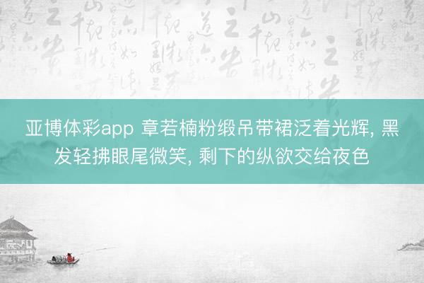 亚博体彩app 章若楠粉缎吊带裙泛着光辉， 黑发轻拂眼尾微笑， 剩下的纵欲交给夜色