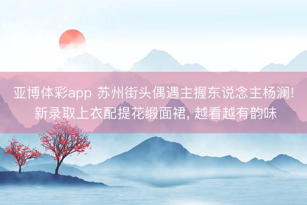 亚博体彩app 苏州街头偶遇主握东说念主杨澜! 新录取上衣配提花缎面裙， 越看越有韵味