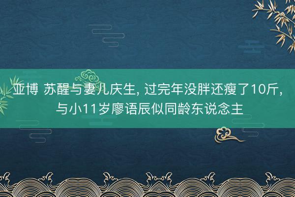 亚博 苏醒与妻儿庆生， 过完年没胖还瘦了10斤， 与小11岁廖语辰似同龄东说念主
