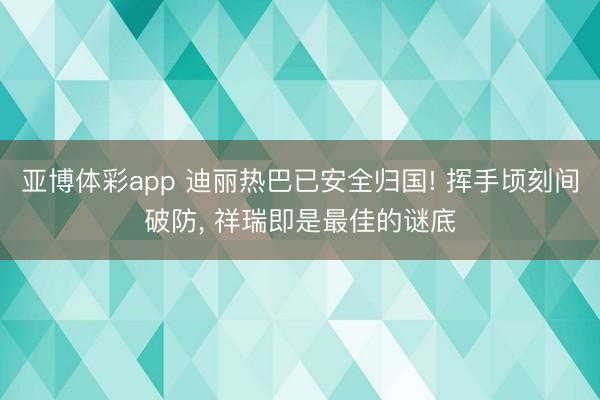 亚博体彩app 迪丽热巴已安全归国! 挥手顷刻间破防，<a href=