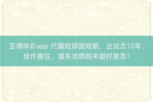亚博体彩app 代露娃顽固短剧，出说念10年、佳作握住，猫系浓颜越来越好意思？