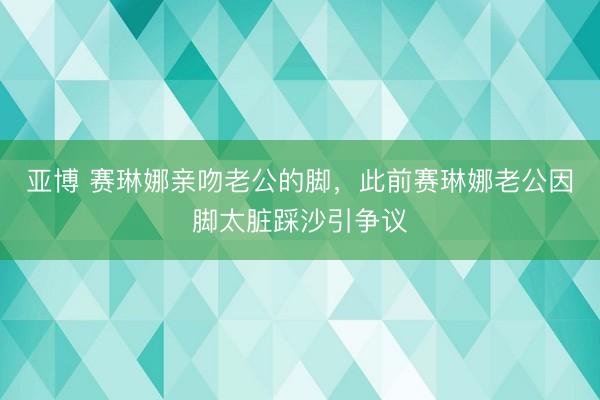 亚博 赛琳娜亲吻老公的脚,此前赛琳娜老公因脚太脏踩沙引争议