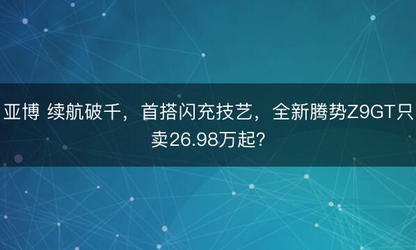 亚博 续航破千，首搭闪充技艺，全新腾势Z9GT只卖26.98万起？
