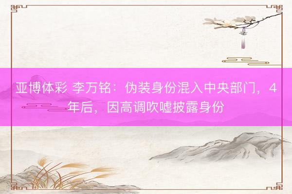 亚博体彩 李万铭：伪装身份混入中央部门，4年后，因高调吹嘘披露身份