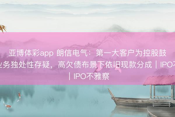 亚博体彩app 朗信电气：第一大客户为控股鼓励，业务独处性存疑，高欠债布景下依旧现款分成｜IPO不雅察