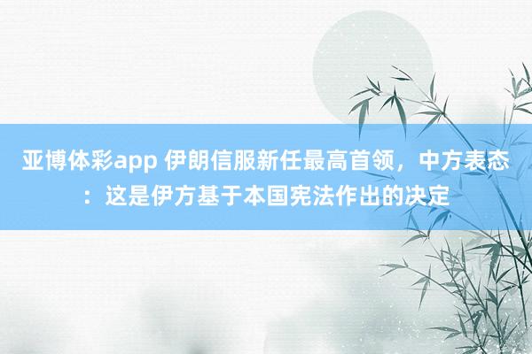 亚博体彩app 伊朗信服新任最高首领，中方表态：这是伊方基于本国宪法作出的决定
