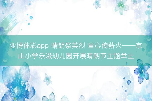 亚博体彩app 晴朗祭英烈 童心传薪火——京山小学乐滋幼儿园开展晴朗节主题举止