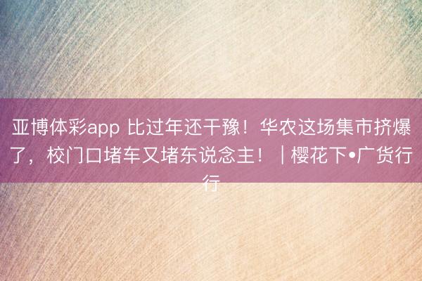 亚博体彩app 比过年还干豫!华农这场集市挤爆了,校门口堵车又堵东说念主! | 樱花下•广货行