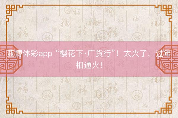 亚博体彩app “樱花下·广货行”！太火了，过年相通火！