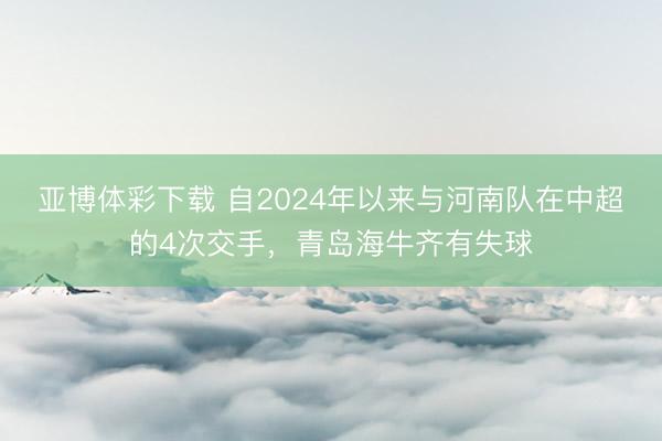 亚博体彩下载 自2024年以来与河南队在中超的4次交手，青岛海牛齐有失球