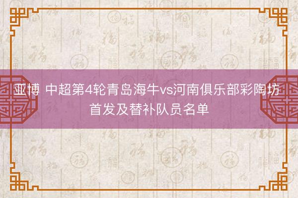 亚博 中超第4轮青岛海牛vs河南俱乐部彩陶坊 首发及替补队员名单