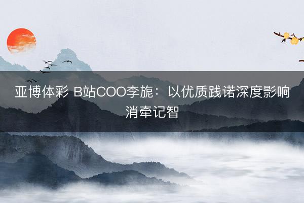 亚博体彩 B站COO李旎：以优质践诺深度影响消牵记智