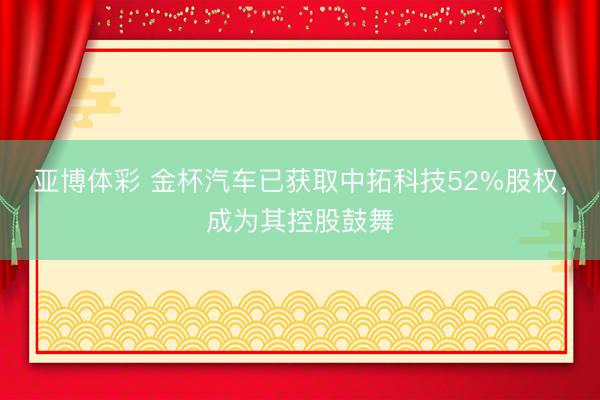 亚博体彩 金杯汽车已获取中拓科技52%股权,成为其控股鼓舞
