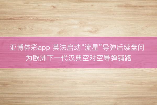 亚博体彩app 英法启动“流星”导弹后续盘问 为欧洲下一代汉典空对空导弹铺路