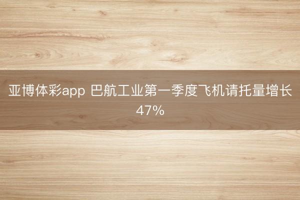 亚博体彩app 巴航工业第一季度飞机请托量增长47%
