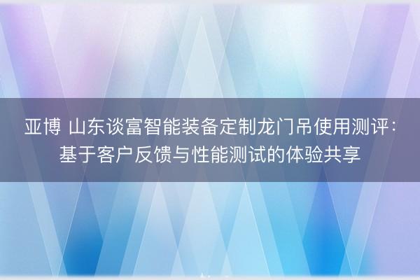 亚博 山东谈富智能装备定制龙门吊使用测评：基于客户反馈与性能测试的体验共享