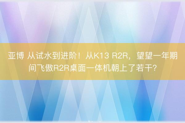 亚博 从试水到进阶！从K13 R2R，望望一年期间飞傲R2R桌面一体机朝上了若干？