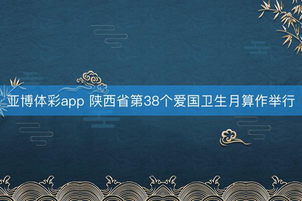 亚博体彩app 陕西省第38个爱国卫生月算作举行