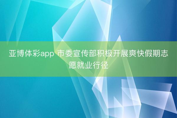 亚博体彩app 市委宣传部积极开展爽快假期志愿就业行径