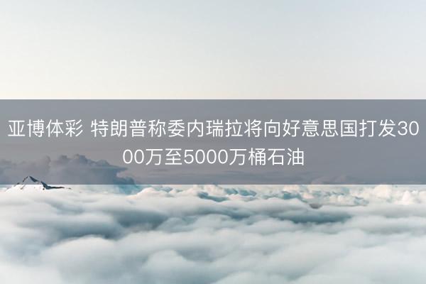 亚博体彩 特朗普称委内瑞拉将向好意思国打发3000万至5000万桶石油
