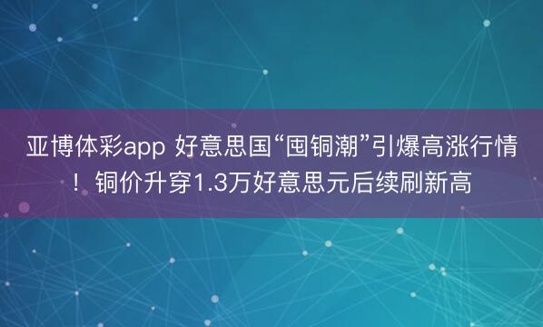 亚博体彩app 好意思国“囤铜潮”引爆高涨行情！铜价升穿1.3万好意思元后续刷新高