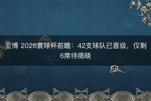 亚博 2026寰球杯前瞻:42支球队已晋级,仅剩6席待揭晓
