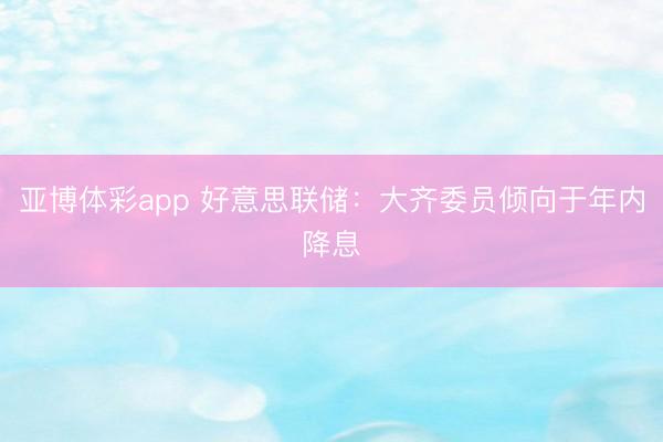 亚博体彩app 好意思联储：大齐委员倾向于年内降息