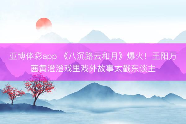 亚博体彩app 《八沉路云和月》爆火!王阳万茜黄澄澄戏里戏外故事太戳东谈主