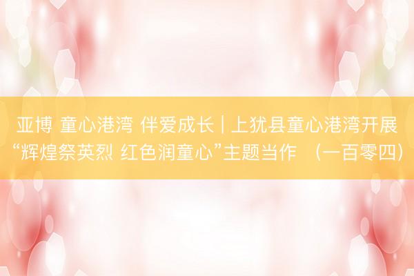 亚博 童心港湾 伴爱成长 | 上犹县童心港湾开展“辉煌祭英烈 红色润童心”主题当作 （一百零四）