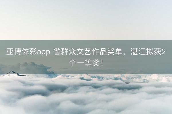 亚博体彩app 省群众文艺作品奖单，湛江拟获2个一等奖！