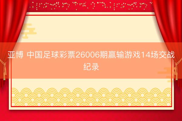 亚博 中国足球彩票26006期赢输游戏14场交战纪录