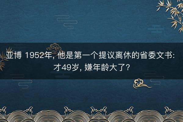 亚博 1952年， 他是第一个提议离休的省委文书: 才49岁， 嫌年龄大了?