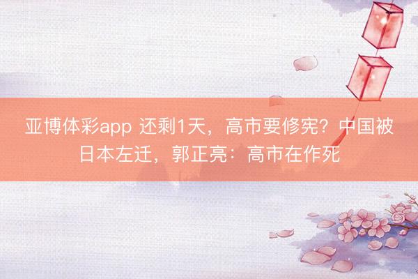 亚博体彩app 还剩1天，高市要修宪？中国被日本左迁，郭正亮：高市在作死