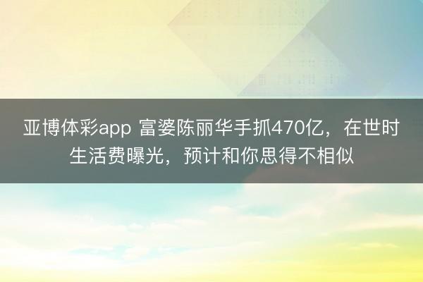 亚博体彩app 富婆陈丽华手抓470亿，在世时生活费曝光，预计和你思得不相似