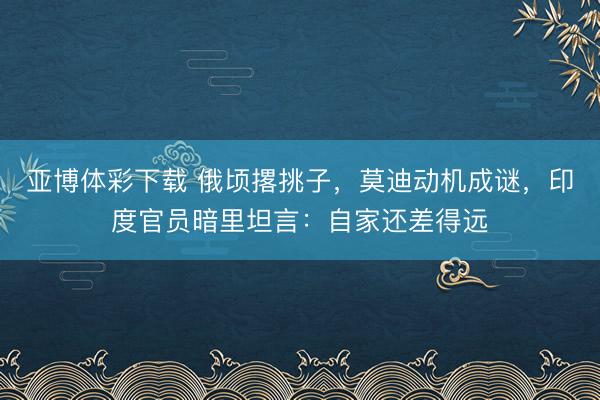 亚博体彩下载 俄顷撂挑子，莫迪动机成谜，印度官员暗里坦言：自家还差得远