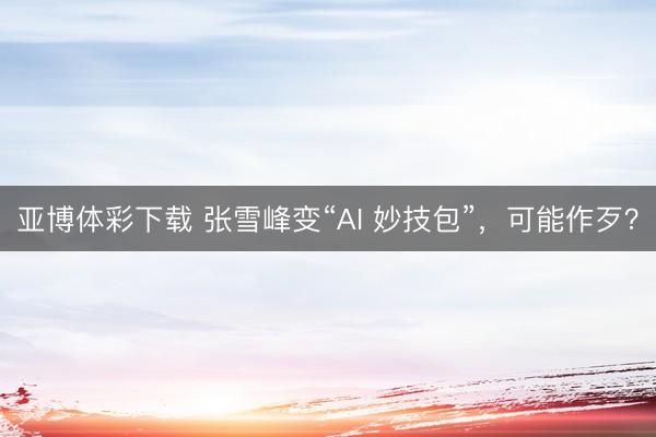 亚博体彩下载 张雪峰变“AI 妙技包”，可能作歹？