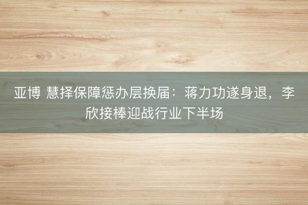 亚博 慧择保障惩办层换届：蒋力功遂身退，李欣接棒迎战行业下半场