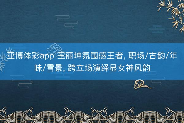 亚博体彩app 王丽坤氛围感王者， 职场/古韵/年味/雪景， 跨立场演绎显女神风韵