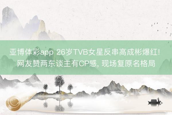 亚博体彩app 26岁TVB女星反串高成彬爆红! 网友赞两东谈主有CP感， 现场复原名格局