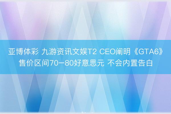 亚博体彩 九游资讯文娱T2 CEO阐明《GTA6》售价区间70–80好意思元 不会内置告白