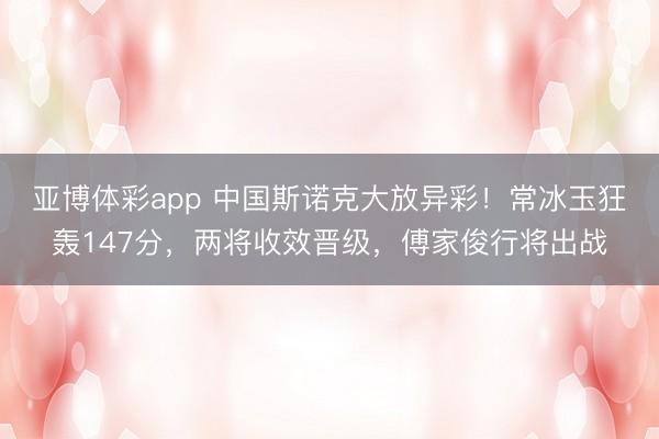 亚博体彩app 中国斯诺克大放异彩!常冰玉狂轰147分,两将收效晋级,傅家俊行将出战