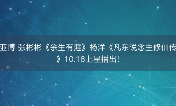 亚博 张彬彬《余生有涯》杨洋《凡东说念主修仙传》10.16上星播出！