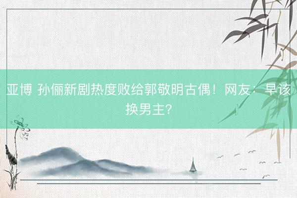 亚博 孙俪新剧热度败给郭敬明古偶!网友:早该换男主?
