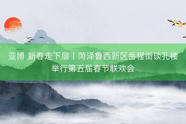 亚博 新春走下层丨菏泽鲁西新区岳程街谈孔楼举行第五届春节联欢会
