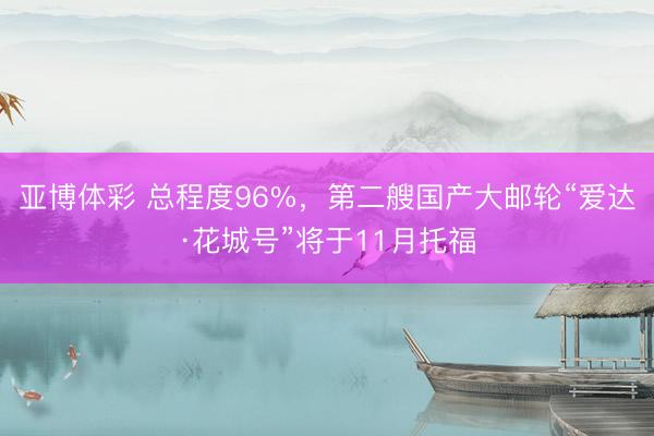 亚博体彩 总程度96%，第二艘国产大邮轮“爱达·花城号”将于11月托福