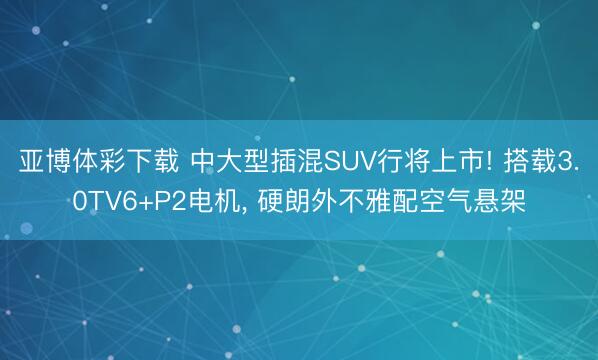 亚博体彩下载 中大型插混SUV行将上市! 搭载3.0TV6+P2电机， 硬朗外不雅配空气悬架