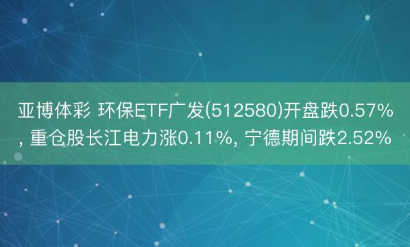亚博体彩 环保ETF广发(512580)开盘跌0.57%， 重仓股长江电力涨0.11%， 宁德期间跌2.52%