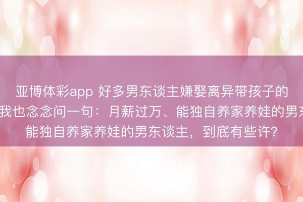 亚博体彩app 好多男东谈主嫌娶离异带孩子的女东谈主是背负，可我也念念问一句：月薪过万、能独自养家养娃的男东谈主，到底有些许？